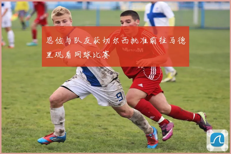 恩佐与队友获切尔西批准前往马德里观看网球比赛