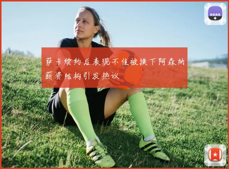 萨卡续约后表现不佳被换下阿森纳薪资结构引发热议