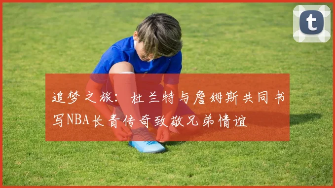 追梦之旅：杜兰特与詹姆斯共同书写NBA长青传奇致敬兄弟情谊