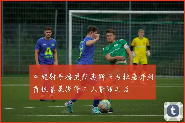 中超射手榜更新奥斯卡与拉唐并列首位基莱斯等三人紧随其后
