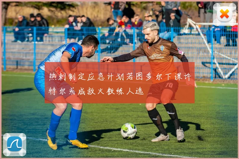 热刺制定应急计划若图多尔下课许特尔或成救火教练人选