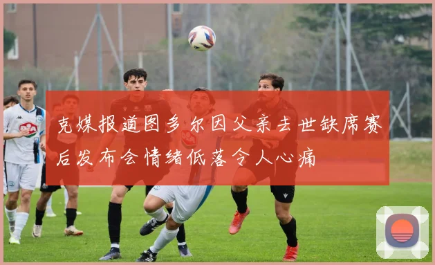 克媒报道图多尔因父亲去世缺席赛后发布会情绪低落令人心痛