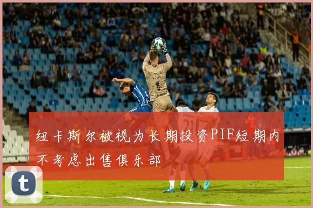 纽卡斯尔被视为长期投资PIF短期内不考虑出售俱乐部