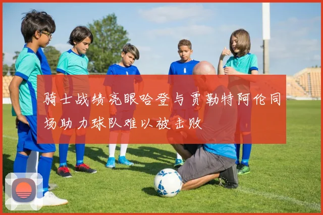 骑士战绩亮眼哈登与贾勒特阿伦同场助力球队难以被击败