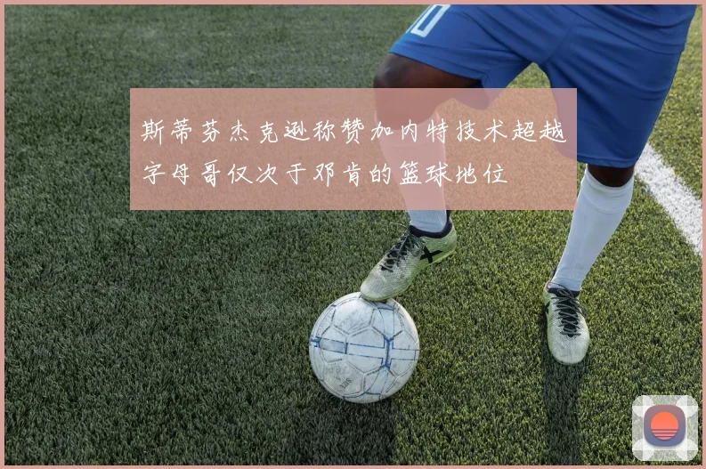 斯蒂芬杰克逊称赞加内特技术超越字母哥仅次于邓肯的篮球地位