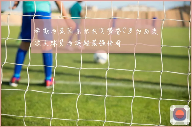 希勒与莱因克尔共同赞誉C罗为历史顶尖球员与英超最强传奇