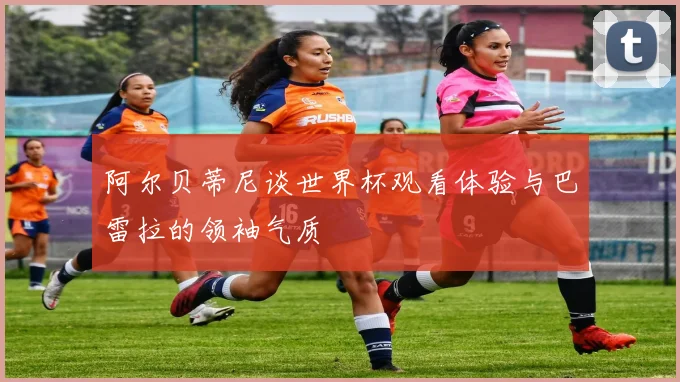 阿尔贝蒂尼谈世界杯观看体验与巴雷拉的领袖气质