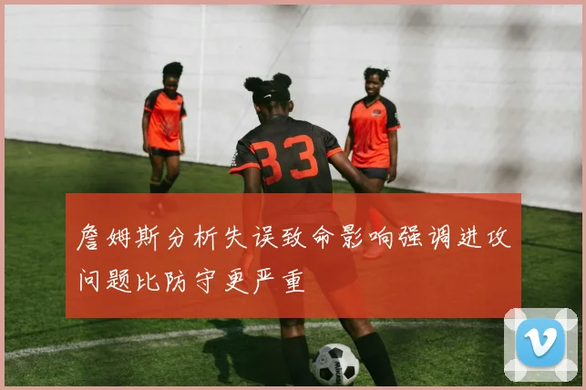 詹姆斯分析失误致命影响强调进攻问题比防守更严重