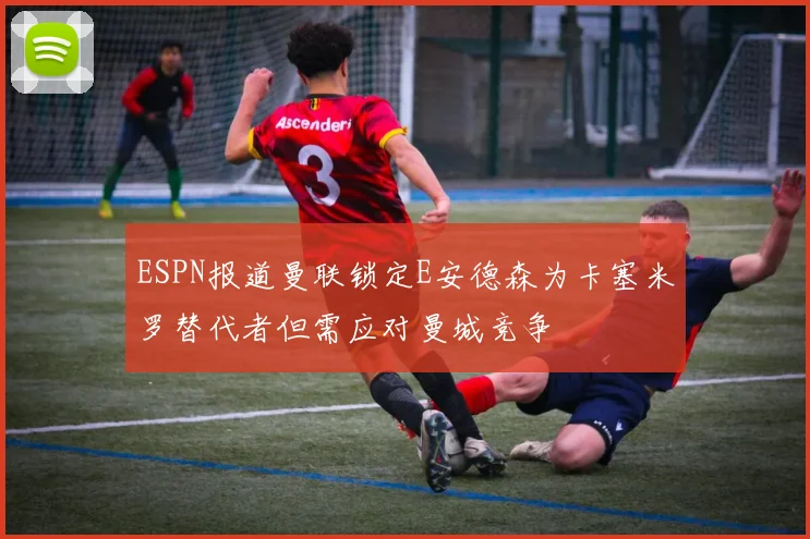 ESPN报道曼联锁定E安德森为卡塞米罗替代者但需应对曼城竞争